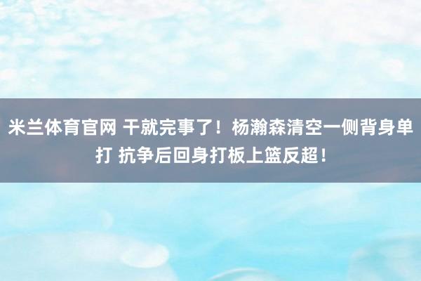 米兰体育官网 干就完事了！杨瀚森清空一侧背身单打 抗争后回身打板上篮反超！