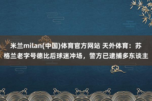 米兰milan(中国)体育官方网站 天外体育：苏格兰老字号德比后球迷冲场，警方已逮捕多东谈主