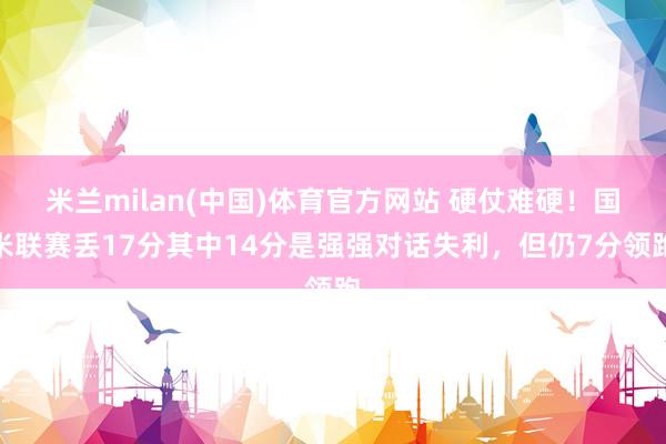 米兰milan(中国)体育官方网站 硬仗难硬！国米联赛丢17分其中14分是强强对话失利，但仍7分领跑