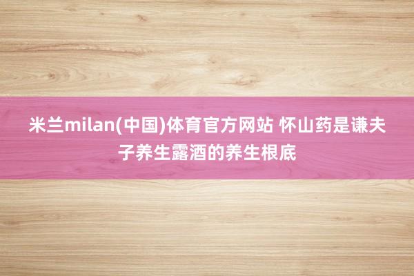 米兰milan(中国)体育官方网站 怀山药是谦夫子养生露酒的养生根底