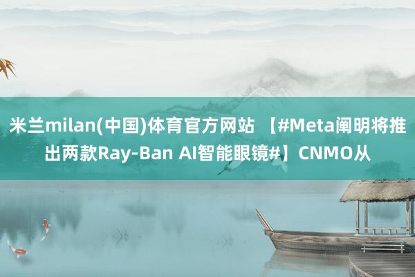 米兰milan(中国)体育官方网站 【#Meta阐明将推出两款Ray-Ban AI智能眼镜#】CNMO从