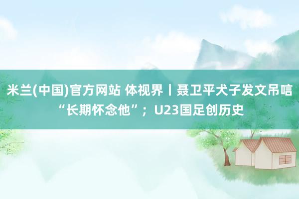 米兰(中国)官方网站 体视界丨聂卫平犬子发文吊唁“长期怀念他”；U23国足创历史