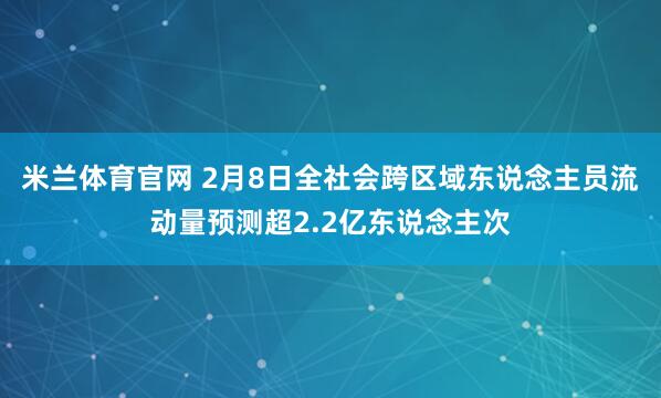 米兰体育官网 2月8日全社会跨区域东说念主员流动量预测超2.2亿东说念主次