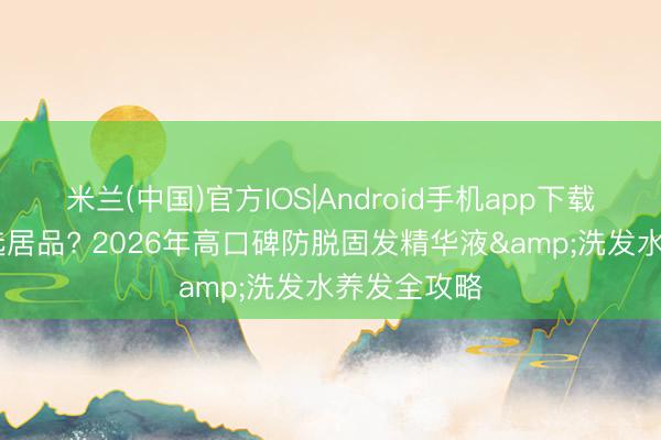 米兰(中国)官方IOS|Android手机app下载 脱发奈何选居品? 2026年高口碑防脱固发精华液&洗发水养发全攻略