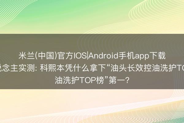 米兰(中国)官方IOS|Android手机app下载 油头星东说念主实测: 科熙本凭什么拿下“油头长效控油洗护TOP榜”第一?