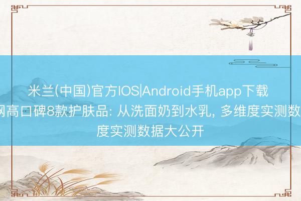 米兰(中国)官方IOS|Android手机app下载 2026全网高口碑8款护肤品: 从洗面奶到水乳， 多维度实测数据大公开
