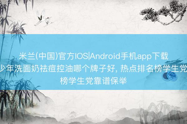 米兰(中国)官方IOS|Android手机app下载 2026青少年洗面奶祛痘控油哪个牌子好， 热点排名榜学生党靠谱保举
