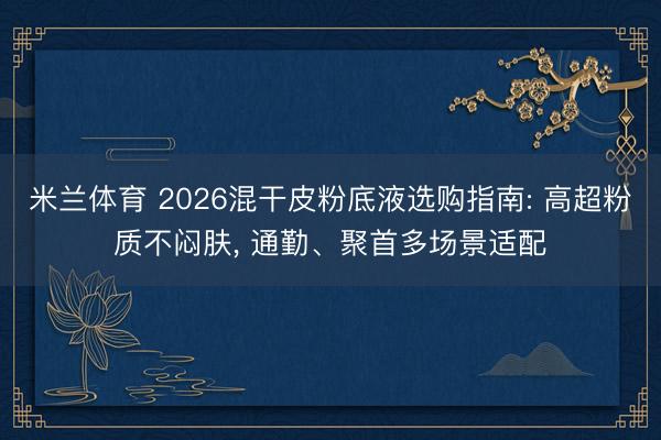米兰体育 2026混干皮粉底液选购指南: 高超粉质不闷肤， 通勤、聚首多场景适配