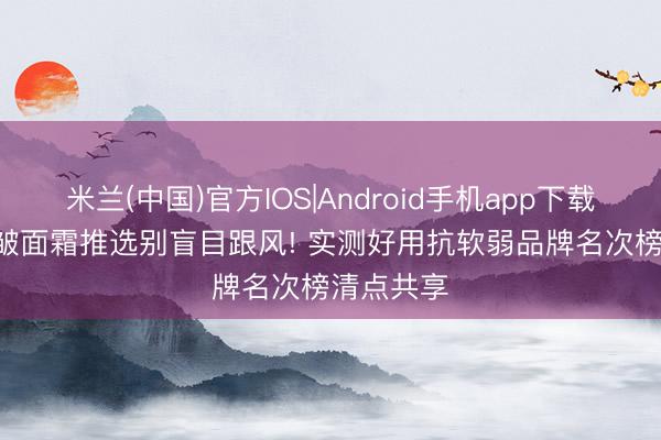 米兰(中国)官方IOS|Android手机app下载 2026抗皱面霜推选别盲目跟风! 实测好用抗软弱品牌名次榜清点共享