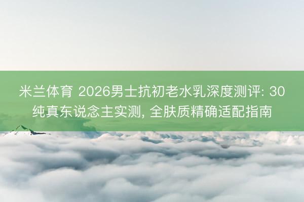 米兰体育 2026男士抗初老水乳深度测评: 30纯真东说念主实测， 全肤质精确适配指南