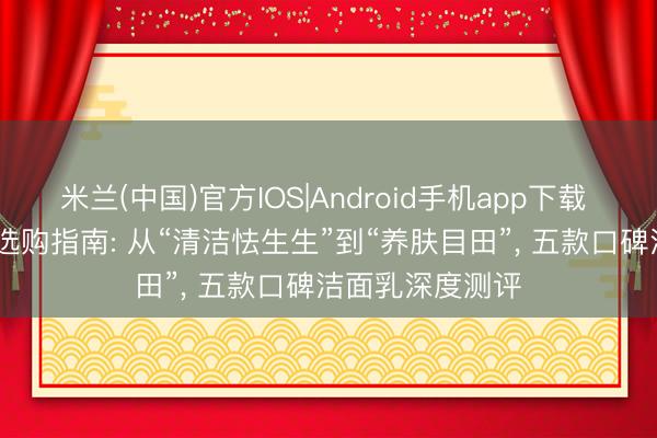 米兰(中国)官方IOS|Android手机app下载 2026年洁面乳选购指南: 从“清洁怯生生”到“养肤目田”， 五款口碑洁面乳深度测评