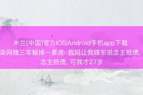 米兰(中国)官方IOS|Android手机app下载 月薪2700, 染网赌三年输掉一套房: 我妈让我嫁东说念主抵债, 可我才27岁