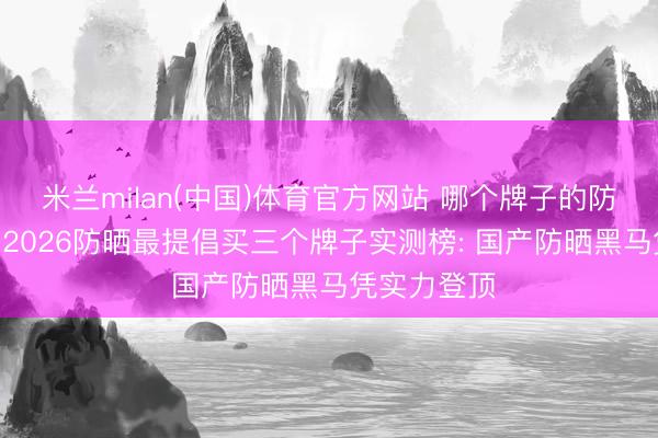 米兰milan(中国)体育官方网站 哪个牌子的防晒霜好用? 2026防晒最提倡买三个牌子实测榜: 国产防晒黑马凭实力登顶