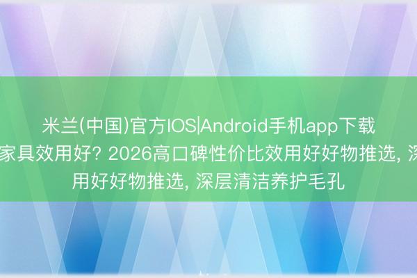 米兰(中国)官方IOS|Android手机app下载 收缩毛孔用什么家具效用好? 2026高口碑性价比效用好好物推选, 深层清洁养护毛孔