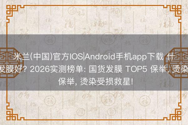 米兰(中国)官方IOS|Android手机app下载 什么牌子的发膜好? 2026实测榜单: 国货发膜 TOP5 保举, 烫染受损救星!