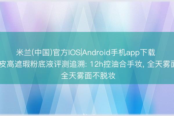 米兰(中国)官方IOS|Android手机app下载 2026油皮高遮瑕粉底液评测追溯: 12h控油合手妆, 全天雾面不脱妆
