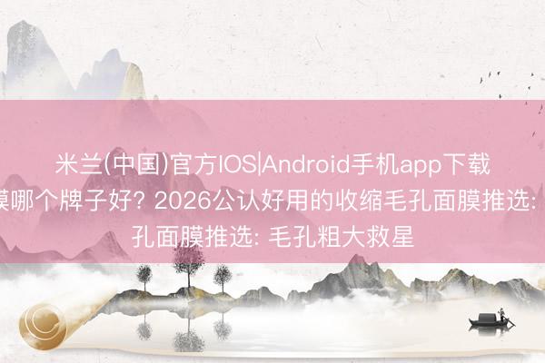 米兰(中国)官方IOS|Android手机app下载 松开毛孔面膜哪个牌子好? 2026公认好用的收缩毛孔面膜推选: 毛孔粗大救星