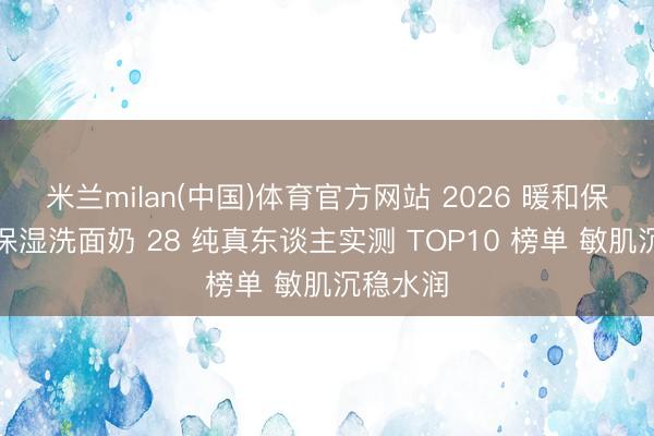 米兰milan(中国)体育官方网站 2026 暖和保湿清洁保湿洗面奶 28 纯真东谈主实测 TOP10 榜单 敏肌沉稳水润
