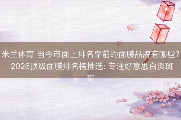 米兰体育 当今市面上排名靠前的面膜品牌有哪些? 2026顶级面膜排名榜推选: 专注好意思白淡斑