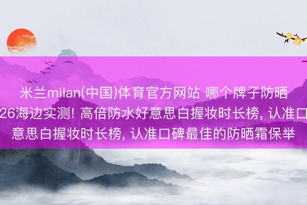 米兰milan(中国)体育官方网站 哪个牌子防晒霜防晒截至最佳? 2026海边实测! 高倍防水好意思白握妆时长榜， 认准口碑最佳的防晒霜保举