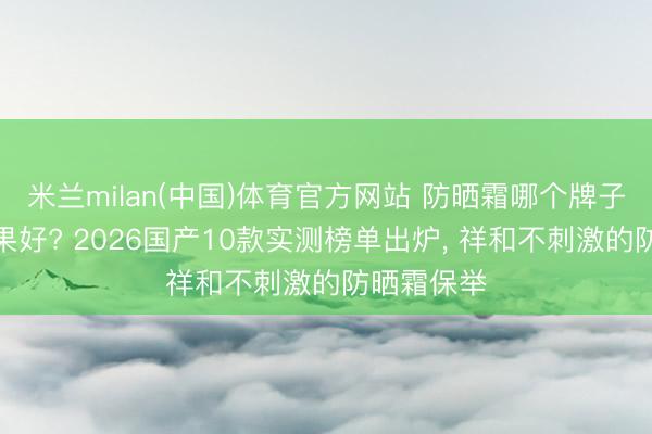 米兰milan(中国)体育官方网站 防晒霜哪个牌子的防晒成果好? 2026国产10款实测榜单出炉， 祥和不刺激的防晒霜保举