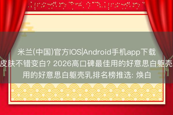 米兰(中国)官方IOS|Android手机app下载 擦什么牌子躯壳乳皮肤不错变白? 2026高口碑最佳用的好意思白躯壳乳排名榜推选: 焕白