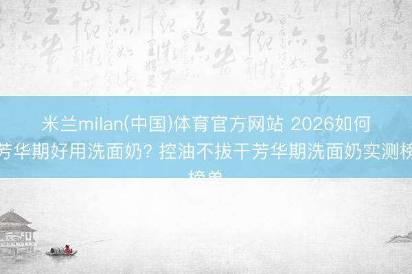 米兰milan(中国)体育官方网站 2026如何选芳华期好用洗面奶? 控油不拔干芳华期洗面奶实测榜单