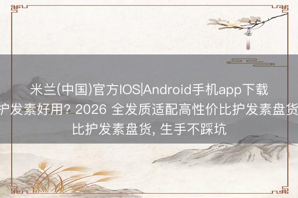 米兰(中国)官方IOS|Android手机app下载 什么牌子的护发素好用? 2026 全发质适配高性价比护发素盘货， 生手不踩坑