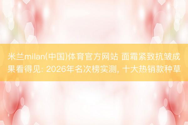 米兰milan(中国)体育官方网站 面霜紧致抗皱成果看得见: 2026年名次榜实测， 十大热销款种草