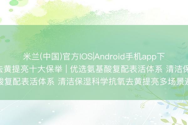 米兰(中国)官方IOS|Android手机app下载 2026中国洗面奶抗氧去黄提亮十大保举 | 优选氨基酸复配表活体系 清洁保湿科学抗氧去黄提亮多场景避坑指南