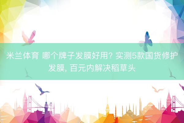 米兰体育 哪个牌子发膜好用? 实测5款国货修护发膜， 百元内解决稻草头