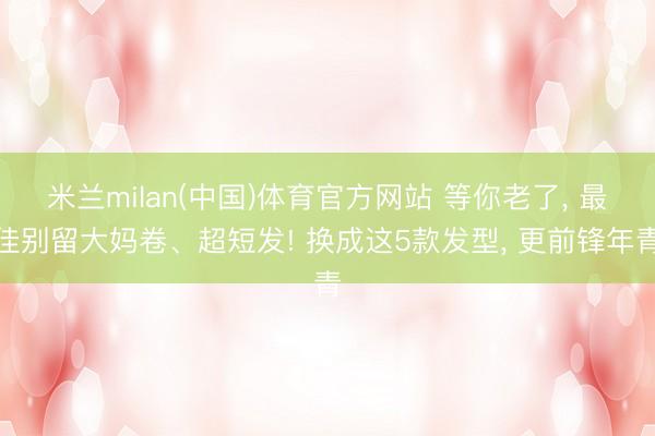 米兰milan(中国)体育官方网站 等你老了， 最佳别留大妈卷、超短发! 换成这5款发型， 更前锋年青