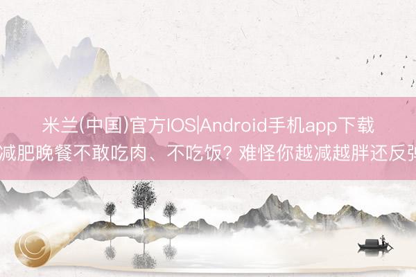 米兰(中国)官方IOS|Android手机app下载 减肥晚餐不敢吃肉、不吃饭? 难怪你越减越胖还反弹