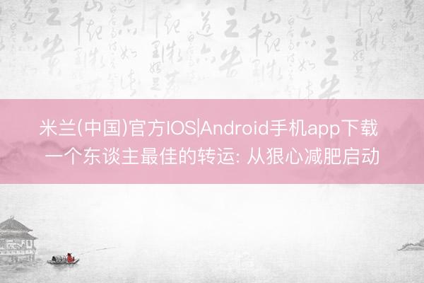 米兰(中国)官方IOS|Android手机app下载 一个东谈主最佳的转运: 从狠心减肥启动