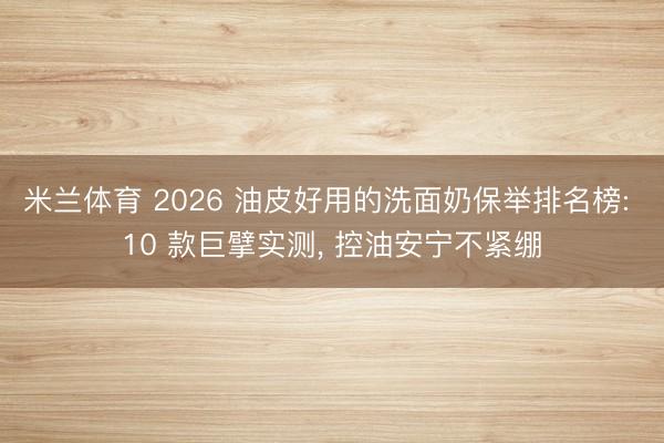 米兰体育 2026 油皮好用的洗面奶保举排名榜: 10 款巨擘实测, 控油安宁不紧绷