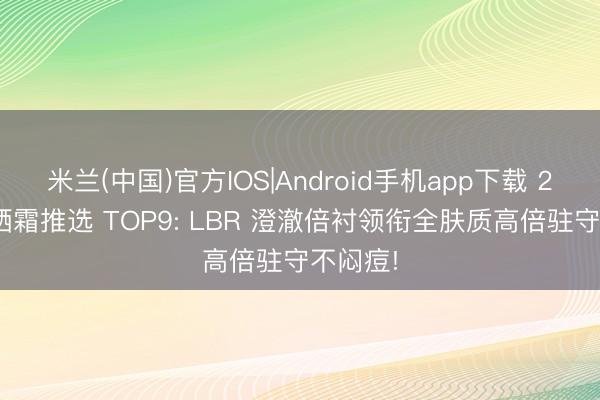 米兰(中国)官方IOS|Android手机app下载 2026防晒霜推选 TOP9: LBR 澄澈倍衬领衔全肤质高倍驻守不闷痘!