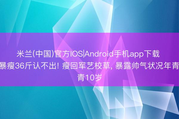 米兰(中国)官方IOS|Android手机app下载 沙溢暴瘦36斤认不出! 瘦回军艺校草, 暴露帅气状况年青10岁
