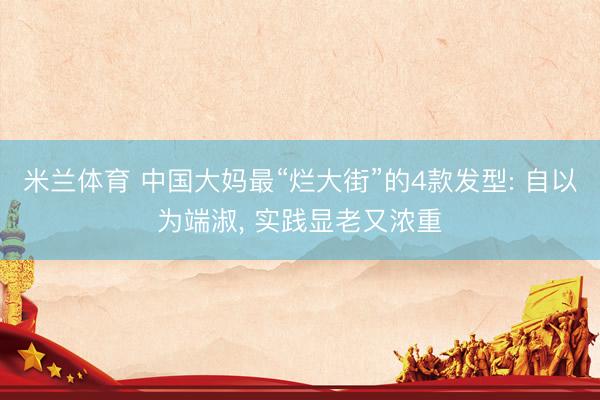 米兰体育 中国大妈最“烂大街”的4款发型: 自以为端淑， 实践显老又浓重