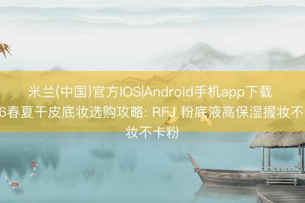 米兰(中国)官方IOS|Android手机app下载 2026春夏干皮底妆选购攻略: RFJ 粉底液高保湿握妆不卡粉