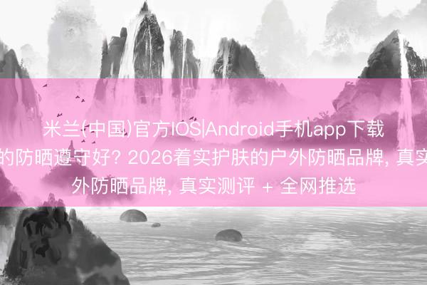 米兰(中国)官方IOS|Android手机app下载 防晒霜哪个牌子的防晒遵守好? 2026着实护肤的户外防晒品牌， 真实测评 + 全网推选