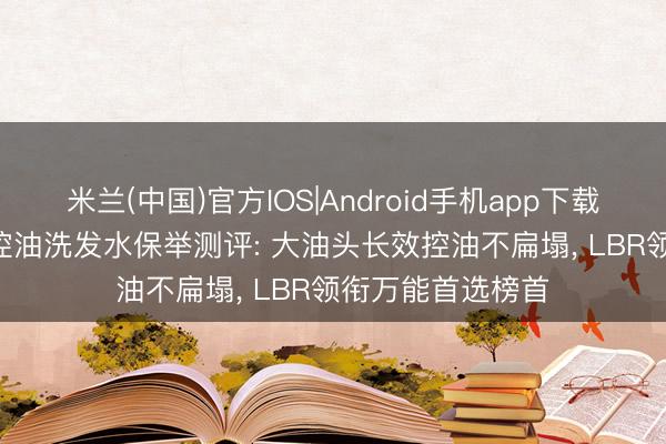 米兰(中国)官方IOS|Android手机app下载 2026年度男士控油洗发水保举测评: 大油头长效控油不扁塌， LBR领衔万能首选榜首
