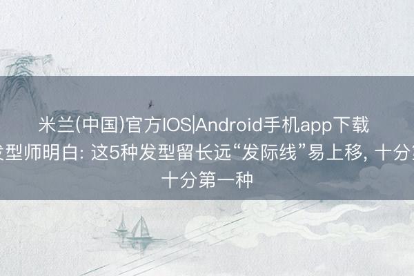 米兰(中国)官方IOS|Android手机app下载 专科发型师明白: 这5种发型留长远“发际线”易上移， 十分第一种
