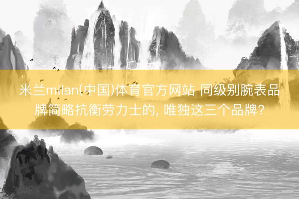 米兰milan(中国)体育官方网站 同级别腕表品牌简略抗衡劳力士的， 唯独这三个品牌?