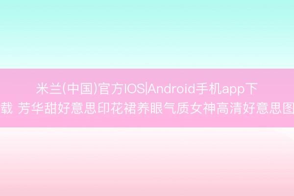 米兰(中国)官方IOS|Android手机app下载 芳华甜好意思印花裙养眼气质女神高清好意思图