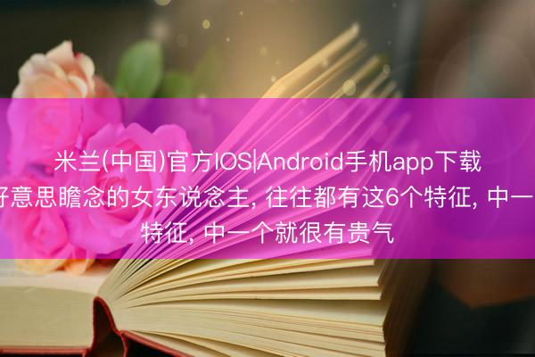 米兰(中国)官方IOS|Android手机app下载 年岁越大越好意思瞻念的女东说念主, 往往都有这6个特征, 中一个就很有贵气