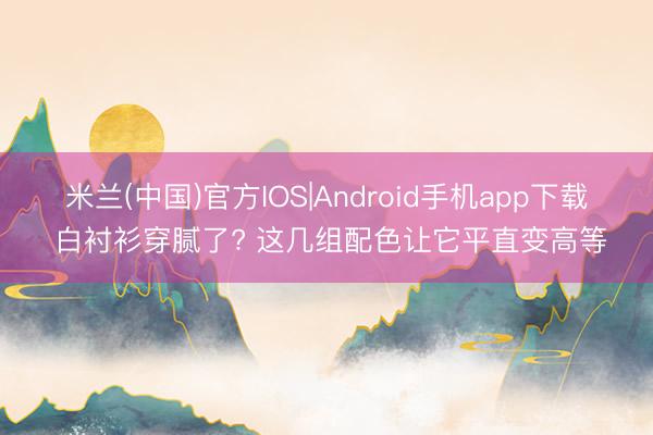 米兰(中国)官方IOS|Android手机app下载 白衬衫穿腻了? 这几组配色让它平直变高等