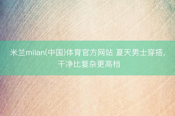 米兰milan(中国)体育官方网站 夏天男士穿搭， 干净比复杂更高档