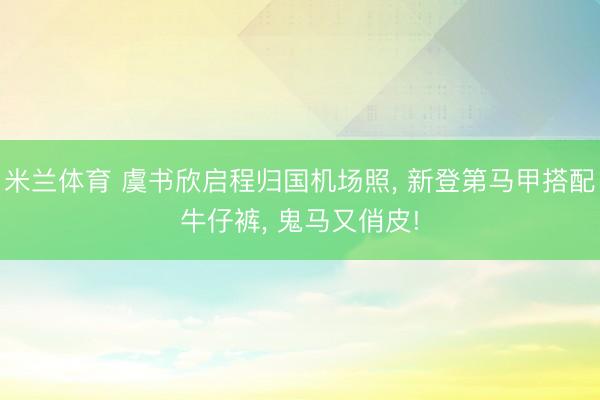 米兰体育 虞书欣启程归国机场照， 新登第马甲搭配牛仔裤，<a href=