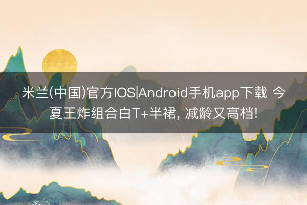 米兰(中国)官方IOS|Android手机app下载 今夏王炸组合白T+半裙， 减龄又高档!