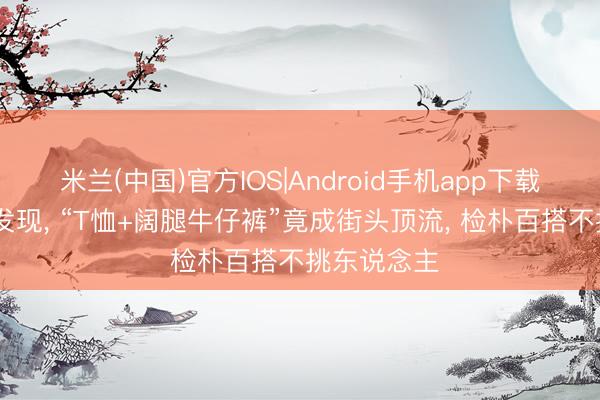 米兰(中国)官方IOS|Android手机app下载 入了夏才发现， “T恤+阔腿牛仔裤”竟成街头顶流， 检朴百搭不挑东说念主